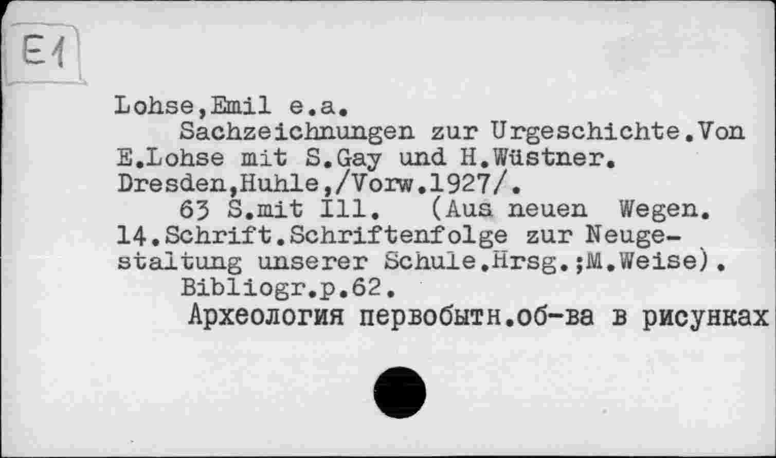 ﻿Lohse,Emil e.a.
Sachzeichnungen zur Urgeschichte.Von E.Lohse mit S.Gay und H.Wüstner.
Dresden,Huhle,/Vorw.1927/.
63 S.mit Ill. (Aus neuen Wegen. 14.Schrift.Schriftenfolge zur Neugestaltung unserer Schule.Hrsg.;M.Weise).
Bibliogr.p.62.
Археология первобытн.об-ва в рисунках